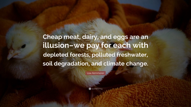 Lisa Kemmerer Quote: “Cheap meat, dairy, and eggs are an illusion–we pay for each with depleted forests, polluted freshwater, soil degradation, and climate change.”