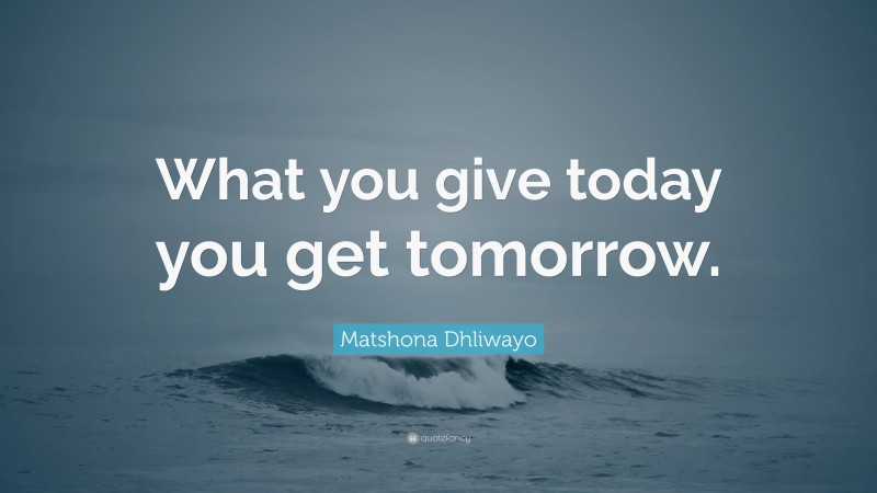 Matshona Dhliwayo Quote: “What you give today you get tomorrow.”