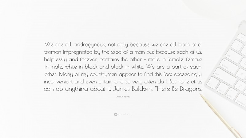 John A. Powell Quote: “We are all androgynous, not only because we are all born of a woman impregnated by the seed of a man but because each of us, helplessly and forever, contains the other – male in female, female in male, white in black and black in white. We are a part of each other. Many of my countrymen appear to find this fact exceedingly inconvenient and even unfair, and so very often do I. But none of us can do anything about it. James Baldwin, “Here Be Dragons.”