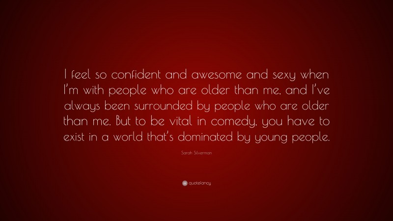 Sarah Silverman Quote: “I feel so confident and awesome and sexy when I’m with people who are older than me, and I’ve always been surrounded by people who are older than me. But to be vital in comedy, you have to exist in a world that’s dominated by young people.”