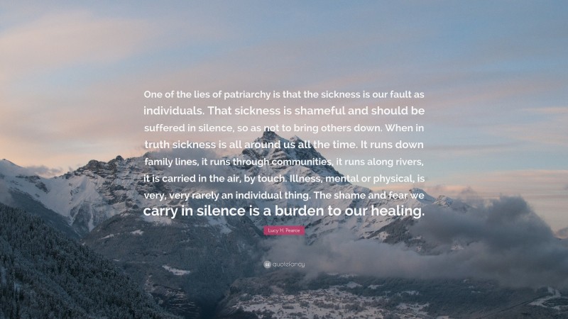 Lucy H. Pearce Quote: “One of the lies of patriarchy is that the sickness is our fault as individuals. That sickness is shameful and should be suffered in silence, so as not to bring others down. When in truth sickness is all around us all the time. It runs down family lines, it runs through communities, it runs along rivers, it is carried in the air, by touch. Illness, mental or physical, is very, very rarely an individual thing. The shame and fear we carry in silence is a burden to our healing.”