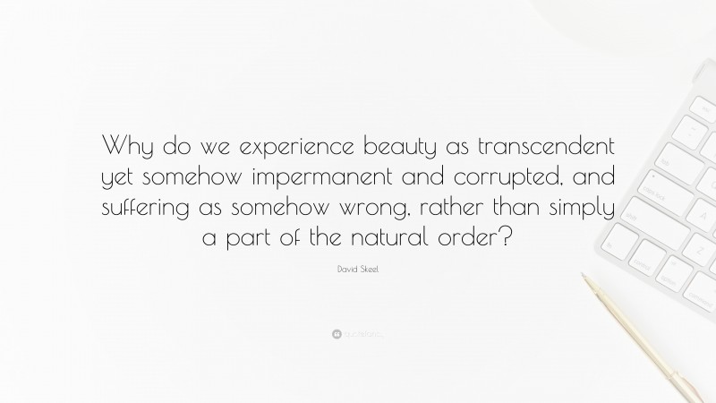 David Skeel Quote: “Why do we experience beauty as transcendent yet somehow impermanent and corrupted, and suffering as somehow wrong, rather than simply a part of the natural order?”