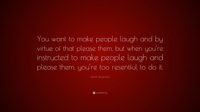 Sarah Silverman Quote: “You want to make people laugh and by virtue of that please them, but when you’re instructed to make people laugh and please them, you’re too resentful to do it.”