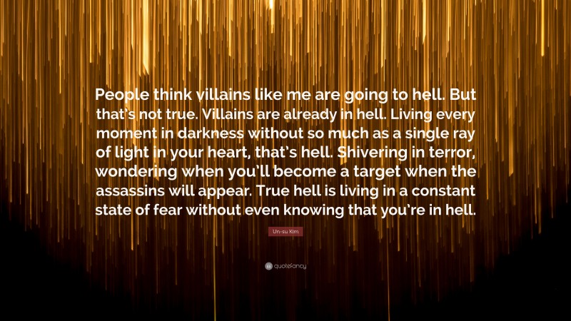 Un-su Kim Quote: “People think villains like me are going to hell. But that’s not true. Villains are already in hell. Living every moment in darkness without so much as a single ray of light in your heart, that’s hell. Shivering in terror, wondering when you’ll become a target when the assassins will appear. True hell is living in a constant state of fear without even knowing that you’re in hell.”