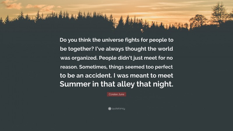 Coralee June Quote: “Do you think the universe fights for people to be together? I’ve always thought the world was organized. People didn’t just meet for no reason. Sometimes, things seemed too perfect to be an accident. I was meant to meet Summer in that alley that night.”