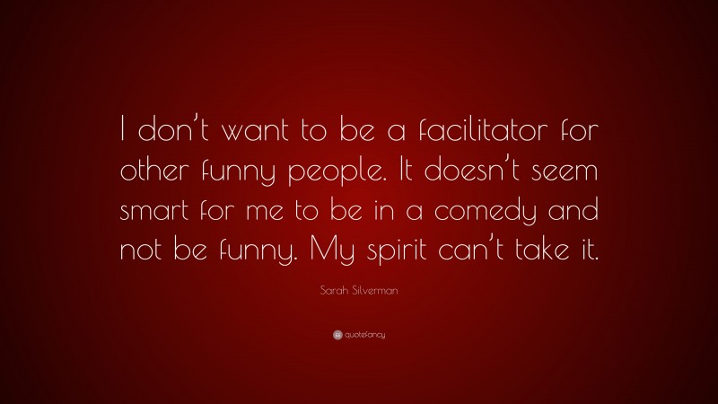 Sarah Silverman Quote: “I don’t want to be a facilitator for other funny people. It doesn’t seem smart for me to be in a comedy and not be funny. My spirit can’t take it.”