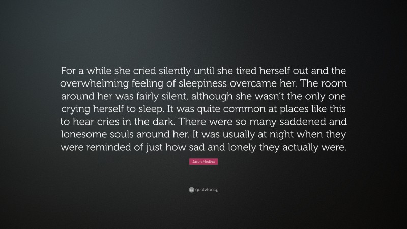 Jason Medina Quote: “For a while she cried silently until she tired herself out and the overwhelming feeling of sleepiness overcame her. The room around her was fairly silent, although she wasn’t the only one crying herself to sleep. It was quite common at places like this to hear cries in the dark. There were so many saddened and lonesome souls around her. It was usually at night when they were reminded of just how sad and lonely they actually were.”