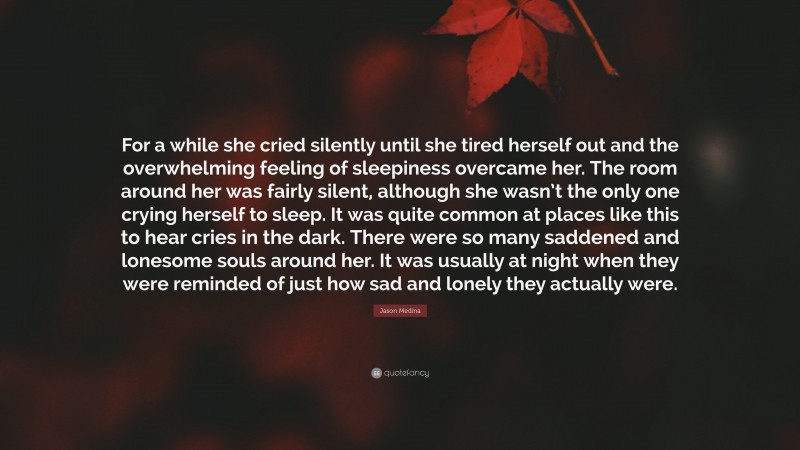 Jason Medina Quote: “For a while she cried silently until she tired herself out and the overwhelming feeling of sleepiness overcame her. The room around her was fairly silent, although she wasn’t the only one crying herself to sleep. It was quite common at places like this to hear cries in the dark. There were so many saddened and lonesome souls around her. It was usually at night when they were reminded of just how sad and lonely they actually were.”