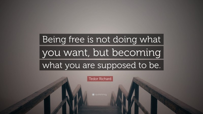 Tedor Richard Quote: “Being free is not doing what you want, but becoming what you are supposed to be.”