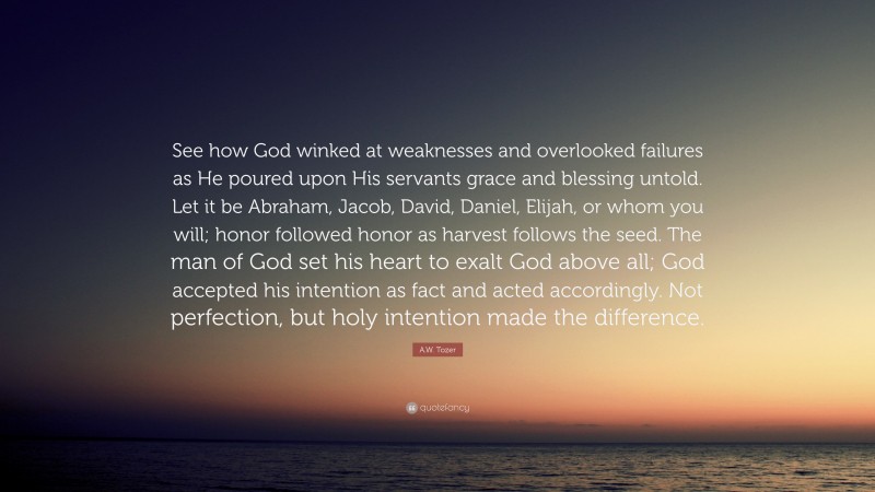A.W. Tozer Quote: “See how God winked at weaknesses and overlooked failures as He poured upon His servants grace and blessing untold. Let it be Abraham, Jacob, David, Daniel, Elijah, or whom you will; honor followed honor as harvest follows the seed. The man of God set his heart to exalt God above all; God accepted his intention as fact and acted accordingly. Not perfection, but holy intention made the difference.”