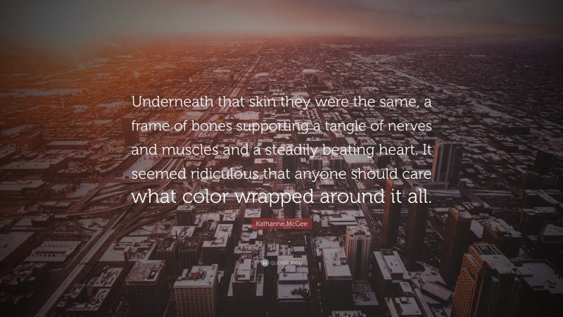 Katharine McGee Quote: “Underneath that skin they were the same, a frame of bones supporting a tangle of nerves and muscles and a steadily beating heart. It seemed ridiculous that anyone should care what color wrapped around it all.”