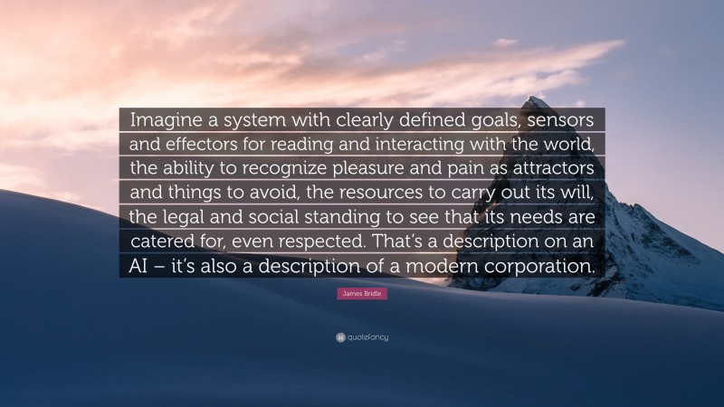 James Bridle Quote: “Imagine a system with clearly defined goals, sensors and effectors for reading and interacting with the world, the ability to recognize pleasure and pain as attractors and things to avoid, the resources to carry out its will, the legal and social standing to see that its needs are catered for, even respected. That’s a description on an AI – it’s also a description of a modern corporation.”