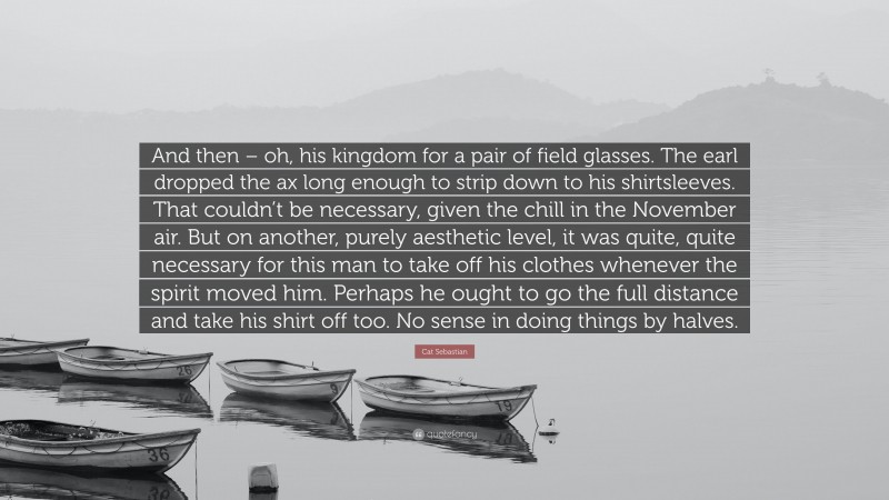 Cat Sebastian Quote: “And then – oh, his kingdom for a pair of field glasses. The earl dropped the ax long enough to strip down to his shirtsleeves. That couldn’t be necessary, given the chill in the November air. But on another, purely aesthetic level, it was quite, quite necessary for this man to take off his clothes whenever the spirit moved him. Perhaps he ought to go the full distance and take his shirt off too. No sense in doing things by halves.”