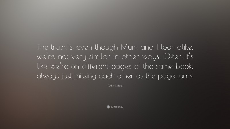 Aisha Bushby Quote: “The truth is, even though Mum and I look alike, we’re not very similar in other ways. Often it’s like we’re on different pages of the same book, always just missing each other as the page turns.”