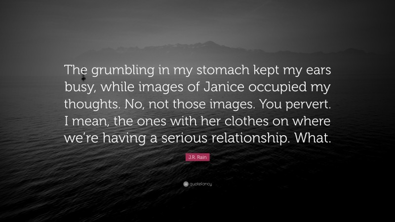 J.R. Rain Quote: “The grumbling in my stomach kept my ears busy, while images of Janice occupied my thoughts. No, not those images. You pervert. I mean, the ones with her clothes on where we’re having a serious relationship. What.”