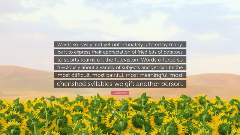 Heather Lyons Quote: “Words so easily and yet unfortunately uttered by many, be it to express their appreciation of fried bits of potatoes to sports teams on the television. Words offered so frivolously about a variety of subjects and yet can be the most difficult, most painful, most meaningful, most cherished syllables we gift another person.”