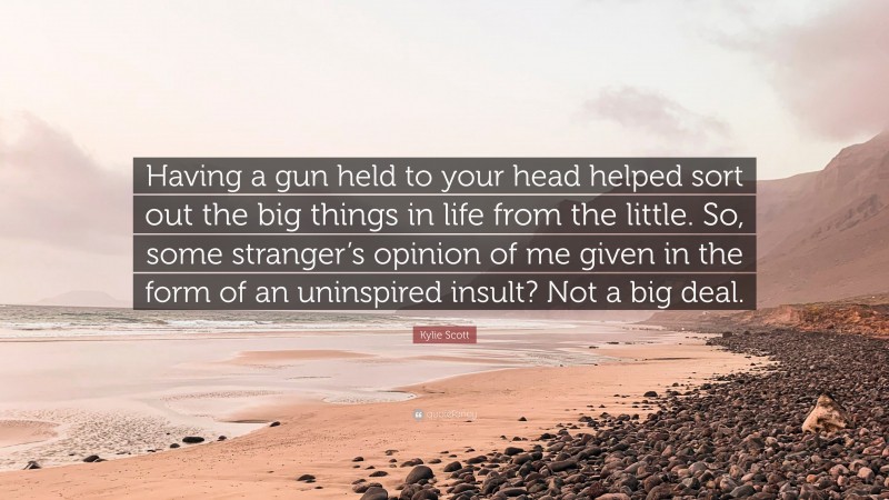 Kylie Scott Quote: “Having a gun held to your head helped sort out the big things in life from the little. So, some stranger’s opinion of me given in the form of an uninspired insult? Not a big deal.”