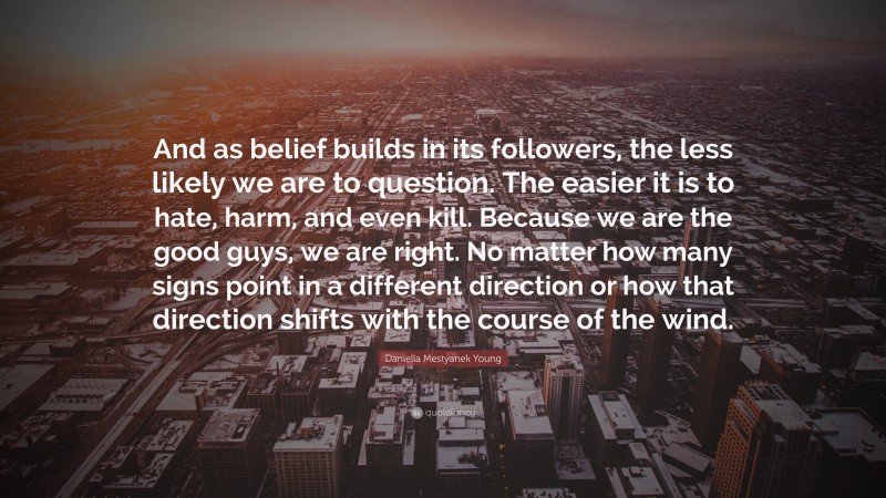 Daniella Mestyanek Young Quote: “And as belief builds in its followers, the less likely we are to question. The easier it is to hate, harm, and even kill. Because we are the good guys, we are right. No matter how many signs point in a different direction or how that direction shifts with the course of the wind.”