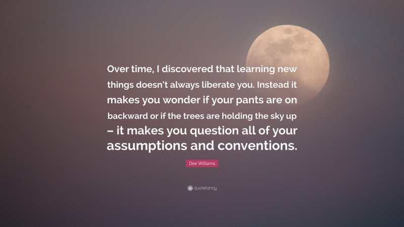 Dee Williams Quote: “Over time, I discovered that learning new things doesn’t always liberate you. Instead it makes you wonder if your pants are on backward or if the trees are holding the sky up – it makes you question all of your assumptions and conventions.”