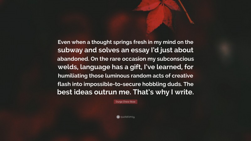 Durga Chew-Bose Quote: “Even when a thought springs fresh in my mind on the subway and solves an essay I’d just about abandoned. On the rare occasion my subconscious welds, language has a gift, I’ve learned, for humiliating those luminous random acts of creative flash into impossible-to-secure hobbling duds. The best ideas outrun me. That’s why I write.”