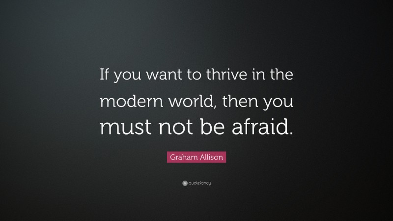 Graham Allison Quote: “If you want to thrive in the modern world, then you must not be afraid.”