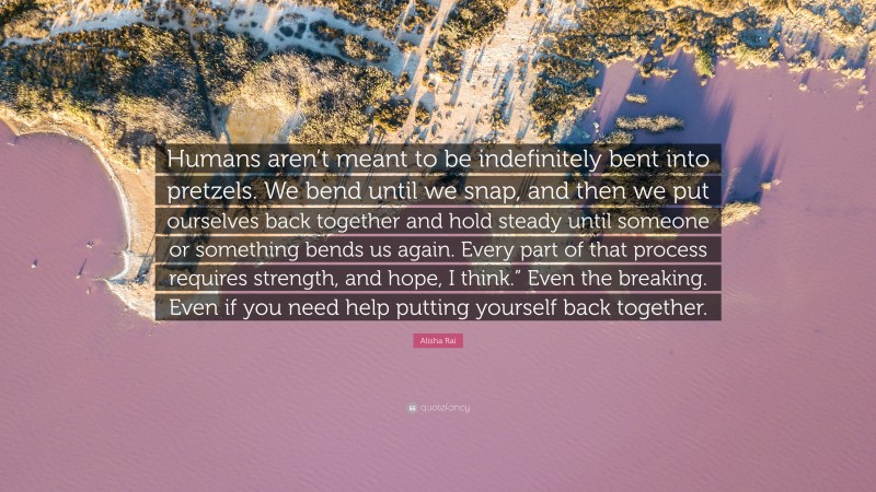 Alisha Rai Quote: “Humans aren’t meant to be indefinitely bent into pretzels. We bend until we snap, and then we put ourselves back together and hold steady until someone or something bends us again. Every part of that process requires strength, and hope, I think.” Even the breaking. Even if you need help putting yourself back together.”