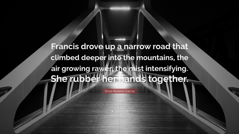 Silvia Moreno-Garcia Quote: “Francis drove up a narrow road that climbed deeper into the mountains, the air growing rawer, the mist intensifying. She rubber her hands together.”