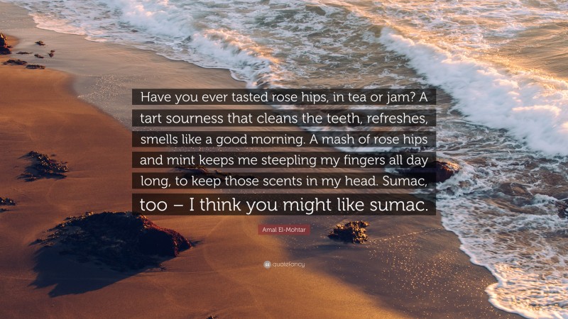 Amal El-Mohtar Quote: “Have you ever tasted rose hips, in tea or jam? A tart sourness that cleans the teeth, refreshes, smells like a good morning. A mash of rose hips and mint keeps me steepling my fingers all day long, to keep those scents in my head. Sumac, too – I think you might like sumac.”