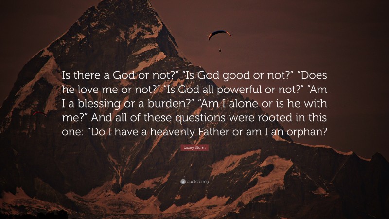 Lacey Sturm Quote: “Is there a God or not?” “Is God good or not?” “Does he love me or not?” “Is God all powerful or not?” “Am I a blessing or a burden?” “Am I alone or is he with me?” And all of these questions were rooted in this one: “Do I have a heavenly Father or am I an orphan?”