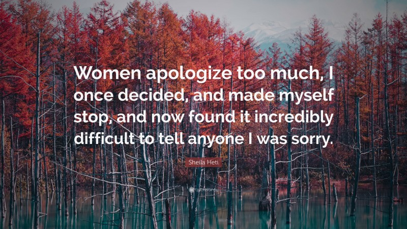 Sheila Heti Quote: “Women apologize too much, I once decided, and made myself stop, and now found it incredibly difficult to tell anyone I was sorry.”