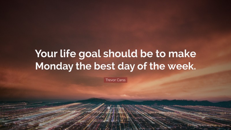 Trevor Carss Quote: “Your life goal should be to make Monday the best day of the week.”