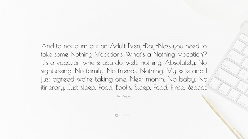 Paul Angone Quote: “And to not burn out on Adult Every-Day-Ness you need to take some Nothing Vacations. What’s a Nothing Vacation? It’s a vacation where you do, well, nothing. Absolutely. No sightseeing. No family. No friends. Nothing. My wife and I just agreed we’re taking one. Next month. No baby. No itinerary. Just sleep. Food. Books. Sleep. Food. Rinse. Repeat.”