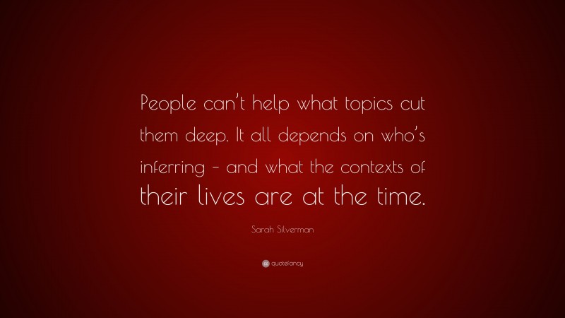 Sarah Silverman Quote: “People can’t help what topics cut them deep. It all depends on who’s inferring – and what the contexts of their lives are at the time.”