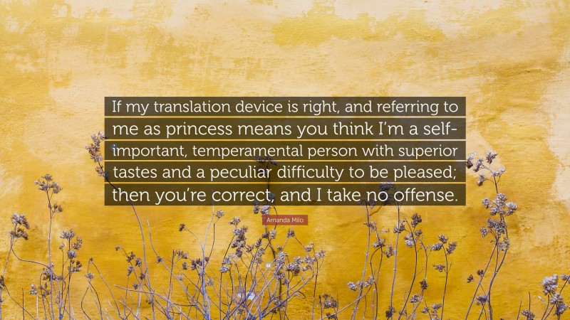 Amanda Milo Quote: “If my translation device is right, and referring to me as princess means you think I’m a self-important, temperamental person with superior tastes and a peculiar difficulty to be pleased; then you’re correct, and I take no offense.”