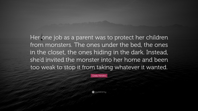 Grady Hendrix Quote: “Her one job as a parent was to protect her children from monsters. The ones under the bed, the ones in the closet, the ones hiding in the dark. Instead, she’d invited the monster into her home and been too weak to stop it from taking whatever it wanted.”