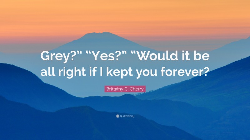 Brittainy C. Cherry Quote: “Grey?” “Yes?” “Would it be all right if I kept you forever?”