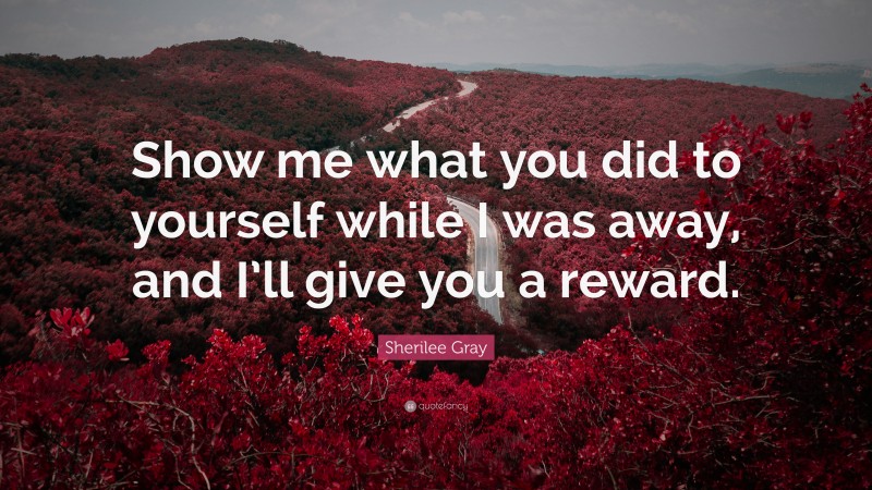Sherilee Gray Quote: “Show me what you did to yourself while I was away, and I’ll give you a reward.”