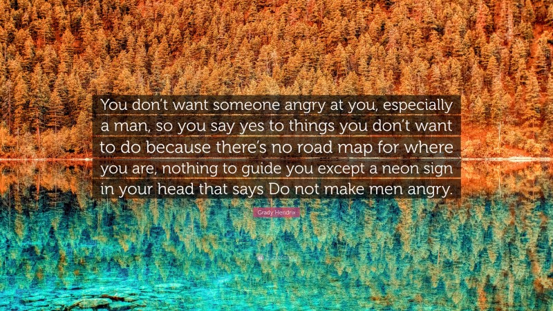 Grady Hendrix Quote: “You don’t want someone angry at you, especially a man, so you say yes to things you don’t want to do because there’s no road map for where you are, nothing to guide you except a neon sign in your head that says Do not make men angry.”