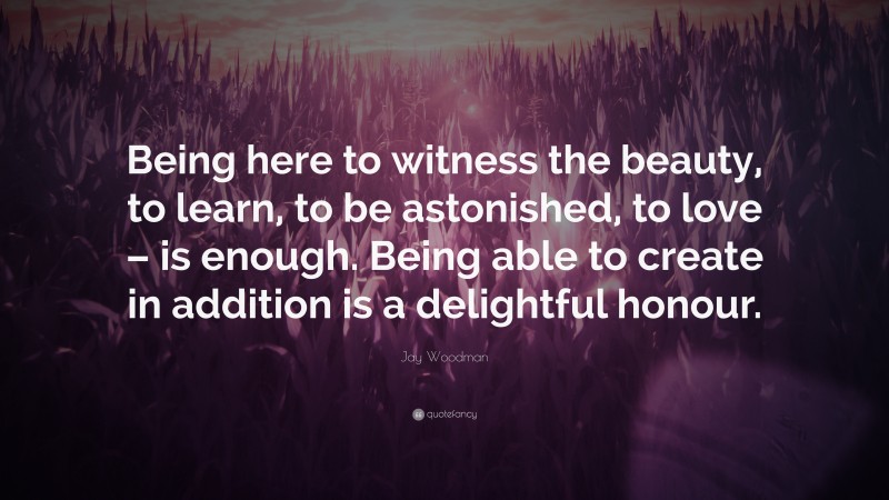 Jay Woodman Quote: “Being here to witness the beauty, to learn, to be astonished, to love – is enough. Being able to create in addition is a delightful honour.”