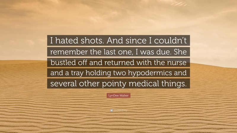 LynDee Walker Quote: “I hated shots. And since I couldn’t remember the last one, I was due. She bustled off and returned with the nurse and a tray holding two hypodermics and several other pointy medical things.”