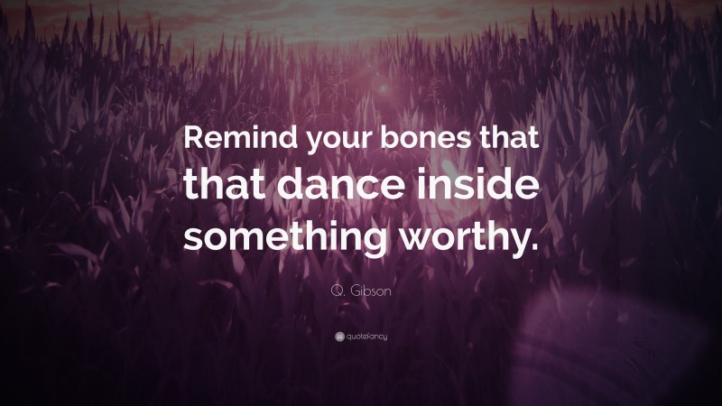Q. Gibson Quote: “Remind your bones that that dance inside something worthy.”