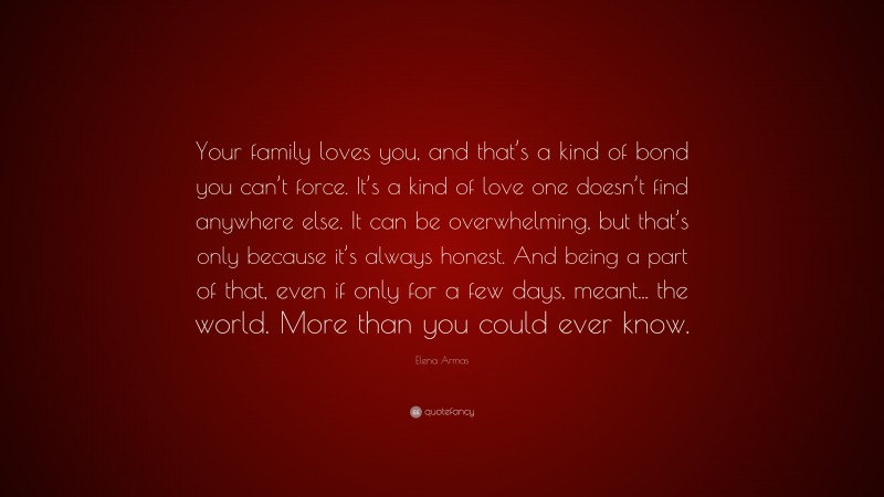 Elena Armas Quote: “Your family loves you, and that’s a kind of bond you can’t force. It’s a kind of love one doesn’t find anywhere else. It can be overwhelming, but that’s only because it’s always honest. And being a part of that, even if only for a few days, meant... the world. More than you could ever know.”