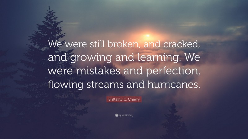 Brittainy C. Cherry Quote: “We were still broken, and cracked, and growing and learning. We were mistakes and perfection, flowing streams and hurricanes.”