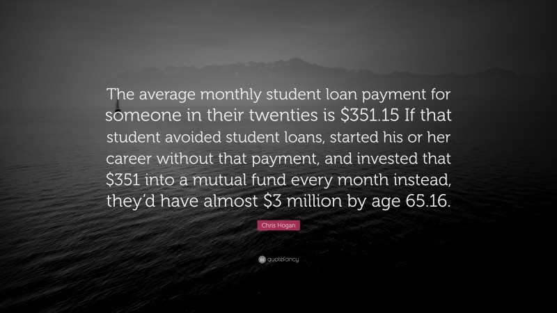 Chris Hogan Quote: “The average monthly student loan payment for someone in their twenties is $351.15 If that student avoided student loans, started his or her career without that payment, and invested that $351 into a mutual fund every month instead, they’d have almost $3 million by age 65.16.”