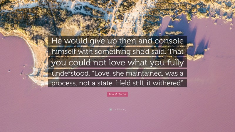 Iain M. Banks Quote: “He would give up then and console himself with something she’d said. That you could not love what you fully understood. “Love, she maintained, was a process, not a state. Held still, it withered”.”