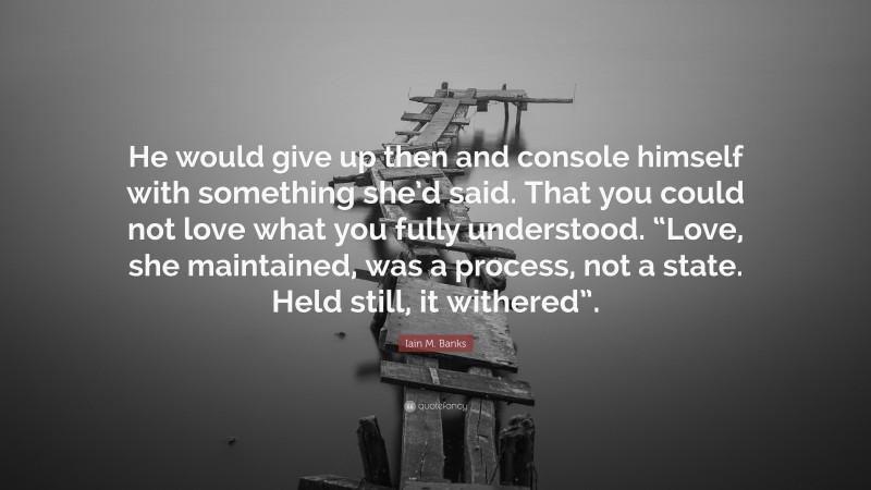 Iain M. Banks Quote: “He would give up then and console himself with something she’d said. That you could not love what you fully understood. “Love, she maintained, was a process, not a state. Held still, it withered”.”