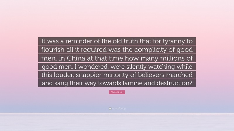 Claire North Quote: “It was a reminder of the old truth that for tyranny to flourish all it required was the complicity of good men. In China at that time how many millions of good men, I wondered, were silently watching while this louder, snappier minority of believers marched and sang their way towards famine and destruction?”