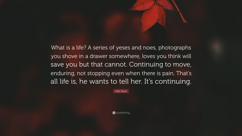 Hala Alyan Quote: “What is a life? A series of yeses and noes, photographs you shove in a drawer somewhere, loves you think will save you but that cannot. Continuing to move, enduring, not stopping even when there is pain. That’s all life is, he wants to tell her. It’s continuing.”