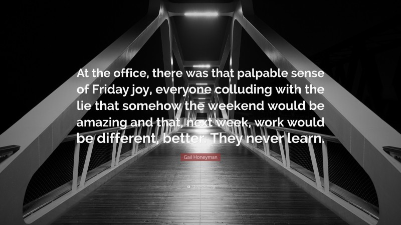 Gail Honeyman Quote: “At the office, there was that palpable sense of Friday joy, everyone colluding with the lie that somehow the weekend would be amazing and that, next week, work would be different, better. They never learn.”