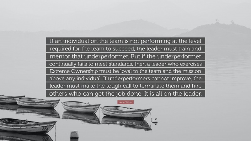 Jocko Willink Quote: “If an individual on the team is not performing at the level required for the team to succeed, the leader must train and mentor that underperformer. But if the underperformer continually fails to meet standards, then a leader who exercises Extreme Ownership must be loyal to the team and the mission above any individual. If underperformers cannot improve, the leader must make the tough call to terminate them and hire others who can get the job done. It is all on the leader.”